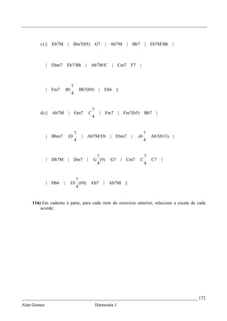_________________________________________________________________________________



        c) || Eb7M           | Dm7(b5)                      G7    | Ab7M        |       Bb7       | Eb7M/Bb      |



             | Ebm7         Eb7/Bb          |       Ab7M/C              | Cm7       F7        |



                                 7
             |   Fm7        Bb           Bb7(b9)              |   Eb6    ||
                                 4


                                                        7
        d) || Ab7M           | Gm7                  C         |   Fm7     | Fm7(b5)               Bb7   |
                                                        4


                                     7                                                            7
             |   Bbm7        Eb           | Ab7M/Eb                 | Ebm7          |     Ab          Ab7(b13)   |
                                     4                                                            4


                                                         7                                        7
             | Db7M          | Dm7              |       G (9)       G7        | Cm7           C       C7    |
                                                         4                                        4


                               7
             | Db6      |    Eb (b9)                    Eb7       | Ab7M       ||
                               4


    116) Em caderno à parte, para cada item do exercício anterior, relacione a escala de cada
        acorde:




_____________________________________________________________________________ 172
Alan Gomes                                                  Harmonia 1
 