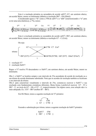 _________________________________________________________________________________
            Esta é a resolução primária ou secundária do acorde subV7, G7, um semitom abaixo,
em acorde Maior, menor ou dominante (idêntica a resolução Db7 – Gb (Gbm)).
            Considerando agora o “fá” como a 3ªM do subV7 e o “dób” (enarmonizando o “si” para
se ter uma nota diatônica), a 7ªm, temos:




          Esta é a resolução primária ou secundária do acorde subV7, Db7, um semitom abaixo,
em acorde Maior, menor ou dominante (idêntica a resolução G7 – C (Cm)).

             Ou seja:
                                   1
                        G7                      C7M C7 Cm7

   trítono                          2

               Db7 (C#7)                       Gb7M (F#7M) Gb7 (F#7) Gbm7 (F#m7)
                                    1

1 – resolução V7
2 – resolução SubV7

Regra: o V7 resolve 5ªJ descendente e o SubV7, um semitom abaixo, em acorde Maior, menor ou
dominante.

Obs.1: o SubV7 se localiza sempre a um intervalo de 2ªm ascendente do acorde de resolução ou a
um trítono do acordo dominante substituído. Note que os acordes de resolução também se localizam
a um intervalo de trítono.
Obs.2: para caracterizar visualmente o intervalo de 2ªm, costuma-se escrever o SubV7 e sua
resolução com fundamentais cromáticas diferentes. Desta forma é preferível escrever G7 – F# e
Db7 – C, ao invés de G7 – Gb e C#7 – C, respectivamente. Em alguns casos, essa solução não é a
mais adequada. Ex.: Cb7 – Bb7 (melhor B7 – Bb7).

             Em Dó Maior, temos a seguinte resolução do V7 primário:


                                       V7   I7M
                                    || G7 | C7M        ||

             Fazendo a substituição por trítono, temos a seguinte resolução do SubV7 primário:

                                      SubV7 I7M
                                   || Db7 | C7M         ||




_____________________________________________________________________________ 179
Alan Gomes                              Harmonia 1
 