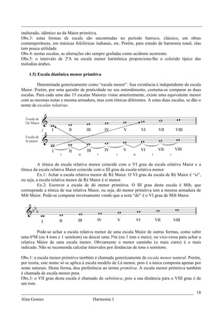 _________________________________________________________________________________
inalterado, idêntico ao da Maior primitiva.
Obs.3: estas formas de escala são encontradas no período barroco, clássico, em obras
contemporâneas, em músicas folclóricas indianas, etc. Porém, para estudo de harmonia tonal, elas
tem pouca utilidade.
Obs.4: nestas escalas, as alterações são sempre grafadas como acidente ocorrente.
Obs.5: o intervalo de 2ªA na escala menor harmônica proporciona-lhe o colorido típico das
melodias árabes.

    1.5) Escala diatônica menor primitiva

         Denominada genericamente como “escala menor”. Sua existência é independente da escala
Maior. Porém, por uma questão de praticidade no seu entendimento, costuma-se comparar as duas
escalas. Para cada uma das 15 escalas Maiores vistas anteriormente, existe uma equivalente menor
com as mesmas notas e mesma armadura, mas com tônicas diferentes. A estas duas escalas, se dão o
nome de escalas relativas.




          A tônica da escala relativa menor coincide com o VI grau da escala relativa Maior e a
tônica da escala relativa Maior coincide com o III grau da escala relativa menor.
          Ex.1: Achar a escala relativa menor de Ré Maior. O VI grau da escala de Ré Maior é “si”,
ou seja, a escala relativa menor de Ré Maior é si menor.
          Ex.2: Escrever a escala de dó menor primitiva. O III grau desta escala é Mib, que
corresponde a tônica de sua relativa Maior, ou seja, dó menor primitiva tem a mesma armadura de
Mib Maior. Pode-se comparar inversamente vendo que a nota “dó” é o VI grau de Mib Maior.




         Pode-se achar a escala relativa menor de uma escala Maior de outras formas, como subir
uma 6ªM (ou 4 tons e 1 semitom) ou descer uma 3ªm (ou 1 tom e meio), ou vice-versa para achar a
relativa Maior de uma escala menor. Obviamente o menor caminho (o mais curto) é o mais
indicado. Não se recomenda calcular intervalos por distâncias de tons e semitons.

Obs.1: a escala menor primitiva também é chamada genericamente de escala menor natural. Porém,
por teoria, este nome só se aplica à escala modelo de Lá menor, pois é a única composta apenas por
notas naturais. Desta forma, dou preferência ao termo primitiva. A escala menor primitiva também
é chamada de escala menor pura.
Obs.3: o VII grau desta escala é chamado de subtônica, pois a sua distância para o VIII grau é de
um tom.

_____________________________________________________________________________ 18
Alan Gomes                             Harmonia 1
 