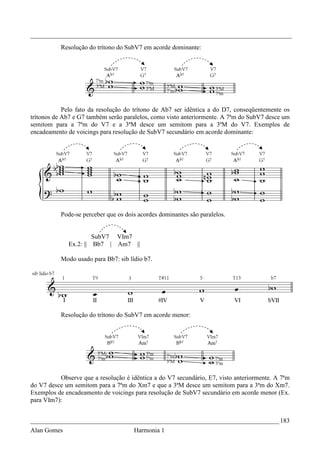_________________________________________________________________________________
           Resolução do trítono do SubV7 em acorde dominante:




            Pelo fato da resolução do trítono de Ab7 ser idêntica a do D7, conseqüentemente os
trítonos de Ab7 e G7 também serão paralelos, como visto anteriormente. A 7ªm do SubV7 desce um
semitom para a 7ªm do V7 e a 3ªM desce um semitom para a 3ªM do V7. Exemplos de
encadeamento de voicings para resolução de SubV7 secundário em acorde dominante:




           Pode-se perceber que os dois acordes dominantes são paralelos.


                      SubV7 VIm7
             Ex.2: || Bb7 | Am7 ||

           Modo usado para Bb7: sib lídio b7.




           Resolução do trítono do SubV7 em acorde menor:




          Observe que a resolução é idêntica a do V7 secundário, E7, visto anteriormente. A 7ªm
do V7 desce um semitom para a 7ªm do Xm7 e que a 3ªM desce um semitom para a 3ªm do Xm7.
Exemplos de encadeamento de voicings para resolução de SubV7 secundário em acorde menor (Ex.
para VIm7):


_____________________________________________________________________________ 183
Alan Gomes                            Harmonia 1
 