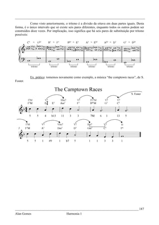 _________________________________________________________________________________
           Como visto anteriormente, o trítono é a divisão da oitava em duas partes iguais. Desta
forma, é o único intervalo que só existe seis pares diferentes, enquanto todos os outros podem ser
construídos doze vezes. Por implicação, isso significa que há seis pares de substituição por trítono
possíveis:




           Ex. prático: tomemos novamente como exemplo, a música “the comptown races”, de S.
Foster.




_____________________________________________________________________________ 187
Alan Gomes                             Harmonia 1
 
