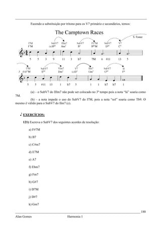 _________________________________________________________________________________
           Fazendo a substituição por trítono para os V7 primário e secundários, temos:




           (a) – o SubV7 do IIIm7 não pode ser colocado no 3º tempo pois a nota “lá” soaria como
7M.
          (b) – a nota impede o uso do SubV7 do I7M, pois a nota “sol” soaria como Tb9. O
mesmo é válido para o SubV7 do IIm7 (c).


   e EXERCÍCIOS:

      121) Escreva o SubV7 dos seguintes acordes de resolução:

          a) F#7M

          b) B7

          c) C#m7

          d) E7M

          e) A7

          f) Ebm7

          g) Fm7

          h) G#7

          i) D7M

          j) D#7

          k) Gm7

_____________________________________________________________________________ 188
Alan Gomes                             Harmonia 1
 