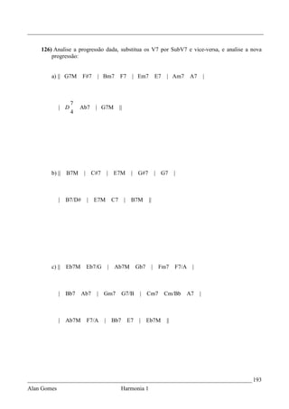 _________________________________________________________________________________


    126) Analise a progressão dada, substitua os V7 por SubV7 e vice-versa, e analise a nova
        progressão:


        a) || G7M        F#7   | Bm7           F7     | Em7         E7   | Am7       A7       |



                   7
             | D       Ab7     | G7M           ||
                   4




        b) ||    B7M     | C#7        | E7M          | G#7          | G7      |



             |   B7/D#    | E7M           C7        | B7M      ||




        c) || Eb7M        Eb7/G       |   Ab7M           Gb7        | Fm7     F7/A   |



             |   Bb7     Ab7   | Gm7            G7/B      | Cm7          Cm/Bb    A7      |



             | Ab7M       F7/A    |       Bb7       E7    | Eb7M         ||




_____________________________________________________________________________ 193
Alan Gomes                                      Harmonia 1
 