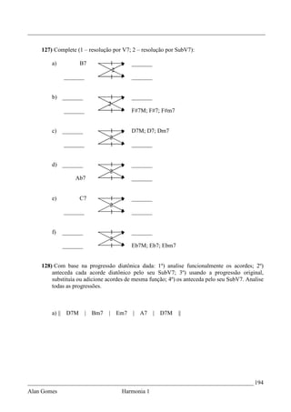 _________________________________________________________________________________


    127) Complete (1 – resolução por V7; 2 – resolução por SubV7):

        a)          B7               1          _______
                                      2
             _______                 1          _______


        b) _______                1             _______
                                 2
             _______              1             F#7M; F#7; F#m7


        c) _______               1              D7M; D7; Dm7
                                 2
             _______             1              _______


        d) _______               1              _______
                                 2
                 Ab7             1              _______


        e)          C7           1              _______
                                 2
             _______             1              _______


        f)   _______             1              _______
                                 2
             _______             1              Eb7M; Eb7; Ebm7


    128) Com base na progressão diatônica dada: 1º) analise funcionalmente os acordes; 2º)
        anteceda cada acorde diatônico pelo seu SubV7; 3º) usando a progressão original,
        substituía ou adicione acordes de mesma função; 4º) os anteceda pelo seu SubV7. Analise
        todas as progressões.



        a) || D7M      |   Bm7   |        Em7   | A7      | D7M   ||




_____________________________________________________________________________ 194
Alan Gomes                                 Harmonia 1
 