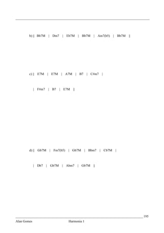 _________________________________________________________________________________




        b) || Bb7M          | Dm7        |   Eb7M        | Bb7M       | Am7(b5)            | Bb7M   ||




        c) || E7M           | E7M    |       A7M        | B7       | C#m7       |



             |   F#m7       | B7    | E7M          ||




        d) || Gb7M           |   Fm7(b5)      | Gb7M           |   Bbm7     |       Cb7M    |



             | Db7      |    Gb7M        | Abm7          | Gb7M       ||




_____________________________________________________________________________ 195
Alan Gomes                                    Harmonia 1
 