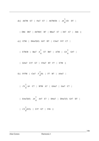 _________________________________________________________________________________



                                                                                           7
        d) || Ab7M          G7    |       Fm7        E7       | Ab7M/Eb             |    Ab / Eb            D7      |
                                                                                           4



             | Db6    Db7        | Ab7M/C             B7       | Bbm7          E7       | Eb7       A7          |   Ab6         ||



        e) || E7M       | D#m7(b5)              G#7           D7     | C#m7             F#7    C7       |



                                                7                                                  7
             | E7M/B        | Bm7          E          E7       Bb7     | A7M             |    G#            G#7         |
                                                4                                                  4



             | G#m7     C#7       G7        |       F#m7       B7     F7       | E7M          ||



                                            7
        f) ||    F#7M   | Cm7              F (9)          | F7       B7    |    A#m7           |
                                            4



                    7
             |   F # / A#    C7           | B7M           A7       | G#m7       | Gm7              C7       |
                    4



                                      7
             | E#m7(b5)          A#        A#7        E7       | D#m7          | D#m7(5)                G#7         D7      |
                                      4


                    7
             |   C # (b13)       | C#7          G7        |    F#6    ||
                    4




_____________________________________________________________________________ 198
Alan Gomes                                          Harmonia 1
 