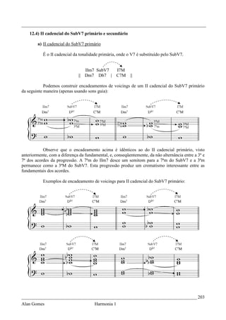 _________________________________________________________________________________
    12.4) II cadencial do SubV7 primário e secundário

        a) II cadencial do SubV7 primário

           É o II cadencial da tonalidade primária, onde o V7 é substituído pelo SubV7.


                                 IIm7 SubV7         I7M
                              || Dm7 Db7 |          C7M   ||

            Podemos construir encadeamentos de voicings de um II cadencial do SubV7 primário
da seguinte maneira (apenas usando sons guia):




           Observe que o encadeamento acima é idênticos ao do II cadencial primário, visto
anteriormente, com a diferença da fundamental, e, conseqüentemente, da não alternância entre a 3ª e
7ª dos acordes da progressão. A 7ªm do IIm7 desce um semitom para a 7ªm do SubV7 e a 3ªm
permanece como a 3ªM do SubV7. Esta progressão produz um cromatismo interessante entre as
fundamentais dos acordes.

           Exemplos de encadeamento de voicings para II cadencial do SubV7 primário:




_____________________________________________________________________________ 203
Alan Gomes                             Harmonia 1
 