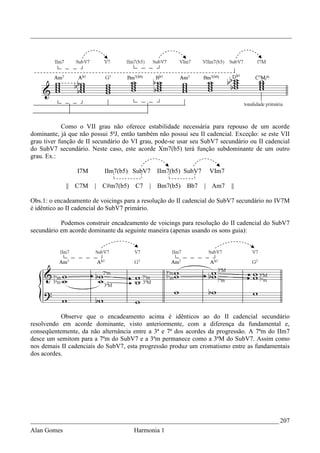 _________________________________________________________________________________




            Como o VII grau não oferece estabilidade necessária para repouso de um acorde
dominante, já que não possui 5ªJ, então também não possui seu II cadencial. Exceção: se este VII
grau tiver função de II secundário do VI grau, pode-se usar seu SubV7 secundário ou II cadencial
do SubV7 secundário. Neste caso, este acorde Xm7(b5) terá função subdominante de um outro
grau. Ex.:

                 I7M       IIm7(b5) SubV7     IIm7(b5) SubV7      VIm7

             || C7M    |   C#m7(b5)   C7    | Bm7(b5)    Bb7    | Am7     ||

Obs.1: o encadeamento de voicings para a resolução do II cadencial do SubV7 secundário no IV7M
é idêntico ao II cadencial do SubV7 primário.

           Podemos construir encadeamento de voicings para resolução do II cadencial do SubV7
secundário em acorde dominante da seguinte maneira (apenas usando os sons guia):




           Observe que o encadeamento acima é idênticos ao do II cadencial secundário
resolvendo em acorde dominante, visto anteriormente, com a diferença da fundamental e,
conseqüentemente, da não alternância entre a 3ª e 7ª dos acordes da progressão. A 7ªm do IIm7
desce um semitom para a 7ªm do SubV7 e a 3ªm permanece como a 3ªM do SubV7. Assim como
nos demais II cadenciais do SubV7, esta progressão produz um cromatismo entre as fundamentais
dos acordes.




_____________________________________________________________________________ 207
Alan Gomes                            Harmonia 1
 