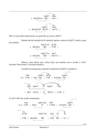 _________________________________________________________________________________


                                                            SubV7 VIm7
                                       ||    Bm7(b5)/A      Bb7 | Am7 |



                                                      SubV7             VIm7
                             ||             Bm7(b5)/D Bb7/D           | Am7/C      |


Obs.2: como já dito anteriormente, em geral não se inverte o SubV7.

                 Quando não há resolução do II cadencial, apenas a análise do SubV7 contêm o grau
de resolução.
                                                          SubV7/VI IV7M
                                  ||        Bm7(b5)         Bb7   | F7M |


                                                    SubV7/VI   IIm7
                                  ||        Bm7(b5)   Bb7    | Dm7/A               |


                Observe, neste último, que o baixo desce um semitom, mas o acorde é o IIm7
invertido. Desta forma, é resolução deceptiva.

                 Exemplos de progressões contendo II cadenciais de SubV7 secundários:


                      I7M                    SubV7 IV7M          SubV7
                1) || C7M              | Gm7 Gb7 | F7M | Em7(b5) Eb7 |



                        IIm7                SubV7          V7       SubV7     I7M

                                                                7
                     | Dm7                  Ab7(*)    |    G        Db7(*)   | C7M      ||
                                                                4

(*) Ab7 e Db7 são acordes interpolados.

                  I7M                             SubV7/III   I7M                                 SubV7
            2) || C7M         | F#m7                 F7     | C7M/E           | Gm7(b5)            Gb7 |



                 IV7M                                SubV7/VI         IIm7    V7             I6

                | F7M    |        Bm7(b5)                 Bb7       | Dm7    Db7       | C6       ||


_____________________________________________________________________________ 210
Alan Gomes                                            Harmonia 1
 