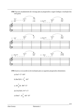 _________________________________________________________________________________
    138) Faça um encadeamento de voicings para as progressões a seguir (indique a resolução dos
        sons guia):




    139) Escreva o (s) acorde (s) de resolução para as seguintes progressões elementares:

        a) Gm7 C7 Gb7

                       7
        b) Bm7(b5) E     Ab7
                       4

             7
        c) Bb (9) Bb7 E7
             4

        d) C#m7(b5) F#7 C7

                     7
        e) Ebm7 Ab     Ab7 D7
                     4



_____________________________________________________________________________ 219
Alan Gomes                            Harmonia 1
 