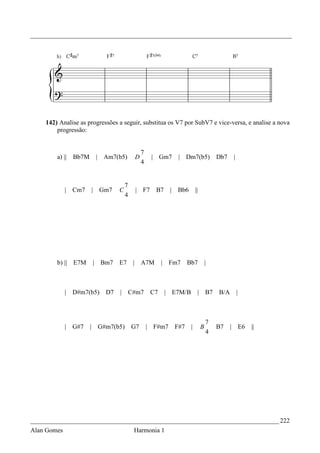 _________________________________________________________________________________




    142) Analise as progressões a seguir, substitua os V7 por SubV7 e vice-versa, e analise a nova
        progressão:


                                                   7
        a) ||   Bb7M           | Am7(b5)       D        | Gm7          | Dm7(b5)              Db7    |
                                                   4


                                          7
             | Cm7         | Gm7      C        | F7      B7       |   Bb6        ||
                                          4




        b) || E7M          |    Bm7   E7       | A7M         |    Fm7       Bb7           |



             | D#m7(b5)          D7   |       C#m7      C7       | E7M/B          | B7        B/A        |



                                                                                          7
             | G#7     |       G#m7(b5)       G7       | F#m7         F#7    |        B       B7    | E6     ||
                                                                                          4




_____________________________________________________________________________ 222
Alan Gomes                                     Harmonia 1
 