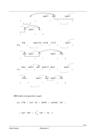 _________________________________________________________________________________


                                     V7                         SubV7            IIm7             SubV7

                |                                  |                        |           |                  |



                      V7            SubV7                  I6

                |                                  |            ||



                    I7M                       SubV7/VI IV7M   V7/VI                                SubV7
        b) ||               |                         |     |       |                                      |



                     IIm7           SubV7                  V7                   SubV7       I7M

                |                                  |            |                       |         ||



                    IIIm7       SubV7                  IIm7     SubV7/I IIIm7                     SubV7
        c) ||               |                  |                |       |               |                  |



                    VIm7                               SubV7         IIm7       SubV7       I7M

                |               |                               |                       |         ||




    145) Analise as progressões a seguir:


        a) ||       F7M         | Cm7              B7       | Bb7M      | Am7(b5)           Ab7   |



                                                       7
             | Gm7          Db7           |        C        Gb7      | F6       ||
                                                       4




_____________________________________________________________________________ 224
Alan Gomes                                                  Harmonia 1
 