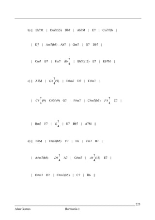_________________________________________________________________________________



        b) || Eb7M             | Dm7(b5)           Db7        | Ab7M       | E7     | Cm7/Eb                  |



             | D7      |       Am7(b5)           Ab7    | Gm7        | G7    Db7        |



                                                        7
             | Cm7         B7       |    Fm7       Bb         | Bb7(b13)     E7     |       Eb7M         ||
                                                        4



                                    7
        c) || A7M          |     G # (9)          | D#m7        D7    | C#m7        |
                                    4



                    7                                                                            7
             |   C # (9)         C#7(b9)          G7     |    F#m7    | C#m7(b5)            F#           C7       |
                    4                                                                            4




                                             7
             |   Bm7       F7       |    E        | E7        Bb7    | A7M     ||
                                             4



        d) ||    B7M       | F#m7(b5)              F7        | E6    | Cm7     B7       |



                                             7                                7
             | A#m7(b5)                 D#        A7         | G#m7    |    A# (13)         E7       |
                                             4                                4



             | D#m7            D7       | C#m7(b5)            | C7    | B6    ||




_____________________________________________________________________________ 225
Alan Gomes                                         Harmonia 1
 