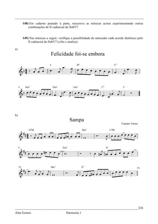 _________________________________________________________________________________
     148) Em caderno pautado à parte, reescreva as músicas acima experimentando outras
         combinações de II cadencial do SubV7.


     149) Nas músicas a seguir, verifique a possibilidade de anteceder cada acorde diatônico pelo
         II cadencial do SubV7 (cifre e analise):

a)




b)




_____________________________________________________________________________ 228
Alan Gomes                            Harmonia 1
 