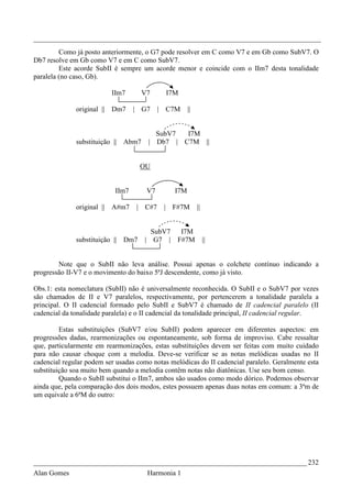 _________________________________________________________________________________
         Como já posto anteriormente, o G7 pode resolver em C como V7 e em Gb como SubV7. O
Db7 resolve em Gb como V7 e em C como SubV7.
         Este acorde SubII é sempre um acorde menor e coincide com o IIm7 desta tonalidade
paralela (no caso, Gb).

                          IIm7         V7     I7M

              original || Dm7     | G7       | C7M    ||


                                          SubV7  I7M
              substituição || Abm7      | Db7 | C7M ||


                                       OU


                           IIm7         V7      I7M

              original || A#m7     |   C#7    | F#7M       ||


                                         SubV7 I7M
              substituição || Dm7      | G7 | F#7M              ||


        Note que o SubII não leva análise. Possui apenas o colchete contínuo indicando a
progressão II-V7 e o movimento do baixo 5ªJ descendente, como já visto.

Obs.1: esta nomeclatura (SubII) não é universalmente reconhecida. O SubII e o SubV7 por vezes
são chamados de II e V7 paralelos, respectivamente, por pertencerem a tonalidade paralela a
principal. O II cadencial formado pelo SubII e SubV7 é chamado de II cadencial paralelo (II
cadencial da tonalidade paralela) e o II cadencial da tonalidade principal, II cadencial regular.

         Estas substituições (SubV7 e/ou SubII) podem aparecer em diferentes aspectos: em
progressões dadas, rearmonizações ou espontaneamente, sob forma de improviso. Cabe ressaltar
que, particularmente em rearmonizações, estas substituições devem ser feitas com muito cuidado
para não causar choque com a melodia. Deve-se verificar se as notas melódicas usadas no II
cadencial regular podem ser usadas como notas melódicas do II cadencial paralelo. Geralmente esta
substituição soa muito bem quando a melodia contêm notas não diatônicas. Use seu bom censo.
         Quando o SubII substitui o IIm7, ambos são usados como modo dórico. Podemos observar
ainda que, pela comparação dos dois modos, estes possuem apenas duas notas em comum: a 3ªm de
um equivale a 6ªM do outro:




_____________________________________________________________________________ 232
Alan Gomes                              Harmonia 1
 