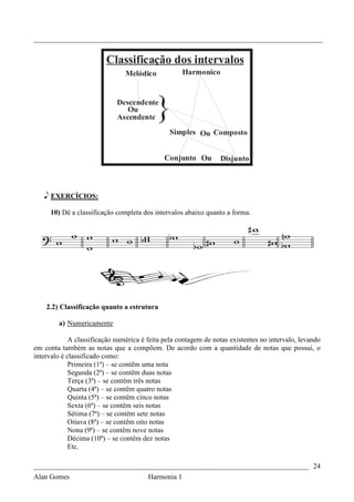 _________________________________________________________________________________


                         Classificação dos intervalos
                                Melódico             Harmonico


                             Descendente
                                Ou
                             Ascendente    }
                                               Simples Ou Composto


                                              Conjunto Ou        Disjunto



   e EXERCÍCIOS:

     10) Dê a classificação completa dos intervalos abaixo quanto a forma.




    2.2) Classificação quanto a estrutura

        a) Numericamente

             A classificação numérica é feita pela contagem de notas existentes no intervalo, levando
em conta também as notas que a compõem. De acordo com a quantidade de notas que possui, o
intervalo é classificado como:
             Primeira (1ª) – se contêm uma nota
             Segunda (2ª) – se contêm duas notas
             Terça (3ª) – se contêm três notas
             Quarta (4ª) – se contêm quatro notas
             Quinta (5ª) – se contêm cinco notas
             Sexta (6ª) – se contêm seis notas
             Sétima (7ª) – se contêm sete notas
             Oitava (8ª) – se contêm oito notas
             Nona (9ª) – se contêm nove notas
             Décima (10ª) – se contêm dez notas
             Etc.

_____________________________________________________________________________ 24
Alan Gomes                              Harmonia 1
 