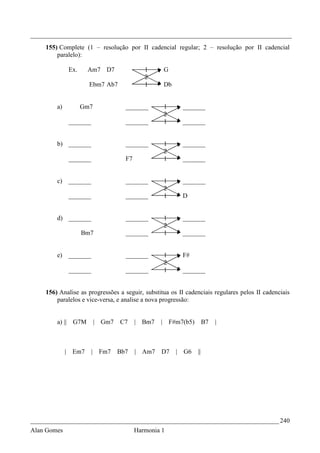 _________________________________________________________________________________
    155) Complete (1 – resolução por II cadencial regular; 2 – resolução por II cadencial
        paralelo):

             Ex.     Am7 D7                  1     G
                                             2
                     Ebm7 Ab7                1     Db


        a)         Gm7               _______       1        _______
                                                   2
             _______                 _______       1        _______


        b) _______                   _______       1        _______
                                                   2
             _______                 F7            1        _______


        c) _______                   _______       1        _______
                                                   2
             _______                 _______       1        D


        d) _______                   _______       1        _______
                                                   2
                   Bm7               _______       1        _______


        e) _______                   _______       1        F#
                                                   2
             _______                 _______       1        _______


    156) Analise as progressões a seguir, substitua os II cadenciais regulares pelos II cadenciais
        paralelos e vice-versa, e analise a nova progressão:


        a) || G7M          | Gm7   C7     | Bm7   | F#m7(b5)          B7   |



             | Em7     |    Fm7    Bb7    | Am7   D7    |   G6   ||




_____________________________________________________________________________ 240
Alan Gomes                                Harmonia 1
 