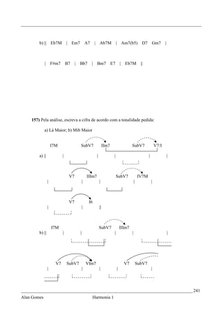 _________________________________________________________________________________



        b) || Eb7M              | Em7             A7    | Ab7M                 | Am7(b5)              D7       Gm7        |



             |       F#m7       B7    |   Bb7          | Bm7              E7       | Eb7M            ||




    157) Pela análise, escreva a cifra de acordo com a tonalidade pedida:

             a) Lá Maior; b) Mib Maior


                     I7M                  SubV7                    IIm7                    SubV7                   V7/I

        a) ||               |                             |                |                               |                  |



                                 V7               IIIm7                        SubV7               IV7M
                 |                            |               |                                |               |



                                 V7                I6
                 |                            |               ||



                     I7M                                      SubV7                IIIm7
        b) ||               |             |                                |               |                                  |




                       V7       SubV7             VIm7                               V7            SubV7
                 |                            |               |                |                               |



_____________________________________________________________________________ 241
Alan Gomes                                             Harmonia 1
 