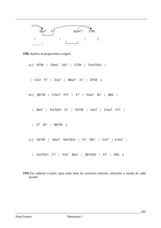 _________________________________________________________________________________



                      IIm7           V7                 SubV7          I7M

                 |                        |                       |           ||



    158) Analise as progressões a seguir:


        a) || D7M            | Ebm7           Ab7      | G7M      |   F#m7(b5)          |



         | Cm7             F7    | Em7         | Bbm7        A7       | D7M        ||



        b) ||        Bb7M       | C#m7        F#7      | F7    | F#m7         B7        | Bb6   |



             |       Bm7     | Fm7(b5)         E7      | Eb7M         | Gm7        | C#m7       F#7    |



             |       F7    B7    |    Bb7M      ||



        c) || Eb7M              | Abm7        Dm7(b5)        | G7      Db7     | Cm7         | C#m7        |



             | Gm7(b5)               C7   | Fm7        Bm7     | Bb7(b9)           | E7     | Eb6     ||




    159) Em caderno à parte, para cada item do exercício anterior, relacione a escala de cada
        acorde:




_____________________________________________________________________________ 242
Alan Gomes                                           Harmonia 1
 