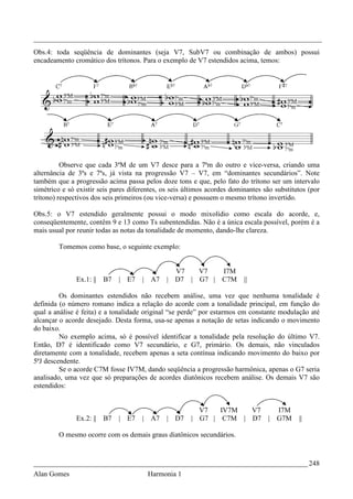 _________________________________________________________________________________
Obs.4: toda seqüência de dominantes (seja V7, SubV7 ou combinação de ambos) possui
encadeamento cromático dos trítonos. Para o exemplo de V7 estendidos acima, temos:




          Observe que cada 3ªM de um V7 desce para a 7ªm do outro e vice-versa, criando uma
alternância de 3ªs e 7ªs, já vista na progressão V7 – V7, em “dominantes secundários”. Note
também que a progressão acima passa pelos doze tons e que, pelo fato do trítono ser um intervalo
simétrico e só existir seis pares diferentes, os seis últimos acordes dominantes são substitutos (por
trítono) respectivos dos seis primeiros (ou vice-versa) e possuem o mesmo trítono invertido.

Obs.5: o V7 estendido geralmente possui o modo mixolídio como escala do acorde, e,
conseqüentemente, contêm 9 e 13 como Ts subentendidas. Não é a única escala possível, porém é a
mais usual por reunir todas as notas da tonalidade de momento, dando-lhe clareza.

        Tomemos como base, o seguinte exemplo:


                                                 V7   V7          I7M
               Ex.1: ||   B7   | E7   |   A7   | D7 | G7 |        C7M     ||

         Os dominantes estendidos não recebem análise, uma vez que nenhuma tonalidade é
definida (o número romano indica a relação do acorde com a tonalidade principal, em função do
qual a análise é feita) e a tonalidade original “se perde” por estarmos em constante modulação até
alcançar o acorde desejado. Desta forma, usa-se apenas a notação de setas indicando o movimento
do baixo.
         No exemplo acima, só é possível identificar a tonalidade pela resolução do último V7.
Então, D7 é identificado como V7 secundário, e G7, primário. Os demais, não vinculados
diretamente com a tonalidade, recebem apenas a seta contínua indicando movimento do baixo por
5ªJ descendente.
         Se o acorde C7M fosse IV7M, dando seqüência a progressão harmônica, apenas o G7 seria
analisado, uma vez que só preparações de acordes diatônicos recebem análise. Os demais V7 são
estendidos:


                                                         V7   IV7M  V7              I7M
               Ex.2: ||   B7   | E7   |   A7   | D7    | G7 | C7M | D7            | G7M      ||

        O mesmo ocorre com os demais graus diatônicos secundários.



_____________________________________________________________________________ 248
Alan Gomes                                Harmonia 1
 
