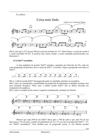 _________________________________________________________________________________
        Ex. prático:




Obs.6: note que o C#7 possui Tb9 por causa da melodia em “ré”. Desta forma, a escala do acorde é
o modo mixolídio b9 b13. É possível usar outras escalas, a serem estudadas posteriormente em
Harmonia 2.

    13.3) SubV7 estendidos

        A uma seqüência de acordes SubV7 seguidos, separados por intervalo de 2ªm, cada um
como preparação do próximo, dá-se o nome de SubV7 estendidos. Segue a progressão com todos os
SubV7:


   || C7 | B7 | Bb7 | A7 | Ab7 | G7 | F#7 | F7 | E7 | Eb7 | D7 | Db7 | C7 ||

Obs.1: o último acorde SubV7 da progressão pode ser estendido, primário ou secundário.
Obs.2: deve ser considerada a possibilidade da progressão de dominantes estendidos terminar com
uma resolução deceptiva. Neste caso, o último acorde SubV7 não se define, havendo um
rompimento da seqüência.
Obs.3: para o exemplo acima, temos o seguinte encadeamento cromático de trítonos:




        Observe que cada 3ªM de um SubV7 desce para a 3ªM do outro e que cada 7ªm de um
desce para a 7ªm do outro, criando um paralelismo de 3ªs e 7ªs, já visto na progressão SubV7 – V7,
em “SubV7 secundários”. Note também que, na progressão acima, os seis últimos acordes

_____________________________________________________________________________ 249
Alan Gomes                             Harmonia 1
 