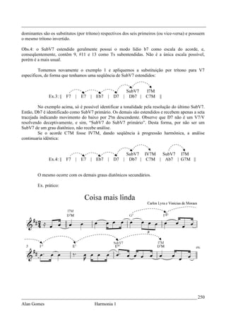 _________________________________________________________________________________
dominantes são os substitutos (por trítono) respectivos dos seis primeiros (ou vice-versa) e possuem
o mesmo trítono invertido.

Obs.4: o SubV7 estendido geralmente possui o modo lídio b7 como escala do acorde, e,
conseqüentemente, contêm 9, #11 e 13 como Ts subentendidas. Não é a única escala possível,
porém é a mais usual.

         Tomemos novamente o exemplo 1 e apliquemos a substituição por trítono para V7
específicos, de forma que tenhamos uma seqüência de SubV7 estendidos:


                                                        SubV7      I7M
              Ex.3: ||   F7   | E7   |   Eb7   | D7    | Db7 |     C7M     ||

         No exemplo acima, só é possível identificar a tonalidade pela resolução do último SubV7.
Então, Db7 é identificado como SubV7 primário. Os demais são estendidos e recebem apenas a seta
tracejada indicando movimento do baixo por 2ªm descendente. Observe que D7 não é um V7/V
resolvendo deceptivamente, e sim, “SubV7 do SubV7 primário”. Desta forma, por não ser um
SubV7 de um grau diatônico, não recebe análise.
         Se o acorde C7M fosse IV7M, dando seqüência à progressão harmônica, a análise
continuaria idêntica:


                                                           SubV7 IV7M  SubV7 I7M
              Ex.4: ||   F7   | E7   |   Eb7   | D7    |    Db7 | C7M | Ab7 | G7M ||


        O mesmo ocorre com os demais graus diatônicos secundários.

        Ex. prático:




_____________________________________________________________________________ 250
Alan Gomes                               Harmonia 1
 