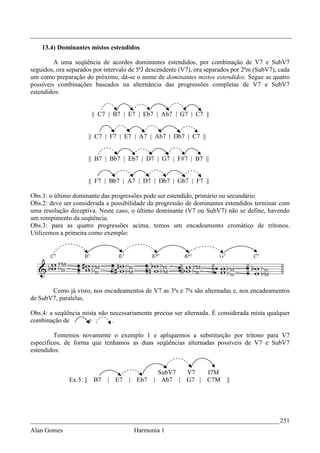 _________________________________________________________________________________
    13.4) Dominantes mistos estendidos

         A uma seqüência de acordes dominantes estendidos, por combinação de V7 e SubV7
seguidos, ora separados por intervalo de 5ªJ descendente (V7), ora separados por 2ªm (SubV7), cada
um como preparação do próximo, dá-se o nome de dominantes mistos estendidos. Segue as quatro
possíveis combinações baseados na alternância das progressões completas de V7 e SubV7
estendidos:


                          || C7 | B7 | E7 | Eb7 | Ab7 | G7 | C7 ||


                         || C7 | F7 | E7 | A7 | Ab7 | Db7 | C7 ||


                         || B7 | Bb7 | Eb7 | D7 | G7 | F#7 | B7 ||


                         || F7 | Bb7 | A7 | D7 | Db7 | Gb7 | F7 ||

Obs.1: o último dominante das progressões pode ser estendido, primário ou secundário.
Obs.2: deve ser considerada a possibilidade da progressão de dominantes estendidos terminar com
uma resolução deceptiva. Neste caso, o último dominante (V7 ou SubV7) não se define, havendo
um rompimento da seqüência.
Obs.3: para as quatro progressões acima, temos um encadeamento cromático de trítonos.
Utilizemos a primeira como exemplo:




       Como já visto, nos encadeamentos de V7 as 3ªs e 7ªs são alternadas e, nos encadeamentos
de SubV7, paralelas.

Obs.4: a seqüência mista não necessariamente precisa ser alternada. É considerada mista qualquer
combinação de        e        .

         Tomemos novamente o exemplo 1 e apliquemos a substituição por trítono para V7
específicos, de forma que tenhamos as duas seqüências alternadas possíveis de V7 e SubV7
estendidos:


                                                 SubV7     V7       I7M
              Ex.5: ||    B7   | E7   |   Eb7   | Ab7 |    G7 |     C7M   ||




_____________________________________________________________________________ 251
Alan Gomes                                Harmonia 1
 