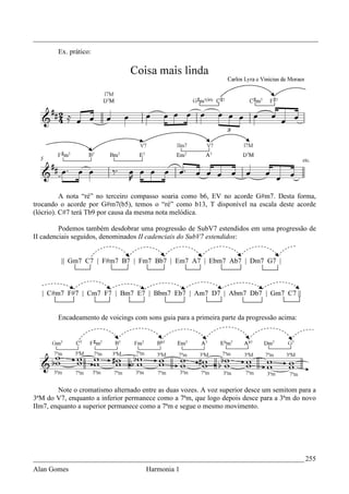 _________________________________________________________________________________
        Ex. prático:




          A nota “ré” no terceiro compasso soaria como b6, EV no acorde G#m7. Desta forma,
trocando o acorde por G#m7(b5), temos o “ré” como b13, T disponível na escala deste acorde
(lócrio). C#7 terá Tb9 por causa da mesma nota melódica.

         Podemos também desdobrar uma progressão de SubV7 estendidos em uma progressão de
II cadenciais seguidos, denominados II cadenciais do SubV7 estendidos:


         || Gm7 C7 | F#m7 B7 | Fm7 Bb7 | Em7 A7 | Ebm7 Ab7 | Dm7 G7 |



  | C#m7 F#7 | Cm7 F7 | Bm7 E7 | Bbm7 Eb7 | Am7 D7 | Abm7 Db7 | Gm7 C7 ||


        Encadeamento de voicings com sons guia para a primeira parte da progressão acima:




        Note o cromatismo alternado entre as duas vozes. A voz superior desce um semitom para a
3ªM do V7, enquanto a inferior permanece como a 7ªm, que logo depois desce para a 3ªm do novo
IIm7, enquanto a superior permanece como a 7ªm e segue o mesmo movimento.




_____________________________________________________________________________ 255
Alan Gomes                           Harmonia 1
 