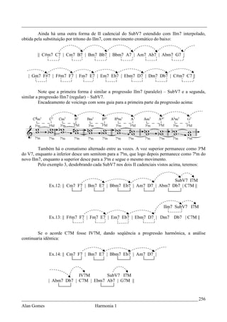 _________________________________________________________________________________
         Ainda há uma outra forma de II cadencial do SubV7 estendido com IIm7 interpolado,
obtida pela substituição por trítono do IIm7, com movimento cromático do baixo:


        || C#m7 C7 | Cm7 B7 | Bm7 Bb7 | Bbm7 A7 | Am7 Ab7 | Abm7 G7 |



   | Gm7 F#7 | F#m7 F7 | Fm7 E7 | Em7 Eb7 | Ebm7 D7 | Dm7 Db7 | C#m7 C7 ||


         Note que a primeira forma é similar a progressão IIm7 (paralelo) – SubV7 e a segunda,
similar a progressão IIm7 (regular) – SubV7.
         Encadeamento de voicings com sons guia para a primeira parte da progressão acima:




        Também há o cromatismo alternado entre as vozes. A voz superior permanece como 3ªM
do V7, enquanto a inferior desce um semitom para a 7ªm, que logo depois permanece como 7ªm do
novo IIm7, enquanto a superior desce para a 3ªm e segue o mesmo movimento.
        Pelo exemplo 3, desdobrando cada SubV7 nos dois II cadenciais vistos acima, teremos:


                                                                    SubV7 I7M
              Ex.12: || Cm7 F7 | Bm7 E7 | Bbm7 Eb7 | Am7 D7 | Abm7 Db7 | C7M ||



                                                                        IIm7 SubV7 I7M

              Ex.13: || F#m7 F7 | Fm7 E7 | Em7 Eb7 | Ebm7 D7 | Dm7           Db7 | C7M ||


        Se o acorde C7M fosse IV7M, dando seqüência a progressão harmônica, a análise
continuaria idêntica:


              Ex.14: || Cm7 F7 | Bm7 E7 | Bbm7 Eb7 | Am7 D7 |



                          IV7M       SubV7 I7M
             | Abm7 Db7 | C7M | Ebm7 Ab7 | G7M ||



_____________________________________________________________________________ 256
Alan Gomes                           Harmonia 1
 