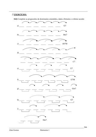 _________________________________________________________________________________

   e EXERCÍCIOS:

    164) Complete as progressões de dominantes estendidos, dada a fórmula e o último acorde:


        a) _____     _____    _____     _____    _____      _____     G7



        b) _____     _____    _____     _____    _____      _____    Bm7



        c) _____     _____    _____     _____    _____      _____    Ab7M



        d) _____     _____    _____     _____    _____      _____    _____



             _____    _____    _____     _____      _____    _____     _____        C7


        e) _____     _____    _____     _____    _____      _____    _____     E7




        f) _____ _____ _____ _____ _____ _____ _____ _____                     G7M



        g) _____ _____ _____          _____   _____   _____    _____    _____ Gm7




        h) _____     _____    _____     _____    _____      _____    _____     G7



        i) _____     _____    _____     _____    _____      _____    _____




             _____    _____    _____      Dm7


_____________________________________________________________________________ 266
Alan Gomes                             Harmonia 1
 