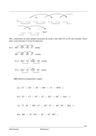 _________________________________________________________________________________




         j) _____        _____          _____           _____     _____           _____    _____




                 _____    _____              _____        Dm7


Obs.: enarmonize as cifras quando necessário de modo a não obter E# ou Cb, por exemplo. Alem
disso, evite misturar # e b nos II cadenciais:


Ex.1: Db7        Gb7     Cb7       E7        errado


      Db7        Gb7     B7        E7        correto


      Ex.2: Dm7          G7        Gbm7           B7     errado



      Ex.2: Dm7          G7        F#m7           B7    coreto



     165) Analise as progressões a seguir:



         a) || E7        | Eb7          |    D7        | Db7      | C7        |    B7M     ||



         b) || G7        | C7       |        B7        | E7     | Eb7     |       Ab7     | Gm7    ||



         c) ||    F7     B7    |    Bb7           E7     | Eb7     A7     |       Ab7     D7    | Db7   ||



         d) ||    Bb7     | A7              Eb7    | D7       |   G7    Db7         |




_____________________________________________________________________________ 267
Alan Gomes                                             Harmonia 1
 