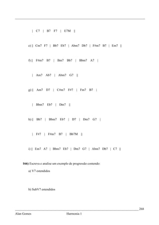 _________________________________________________________________________________



             | C7      | B7       F7        |   E7M      ||



        e) || Cm7 F7 | Bb7 Eb7 | Abm7 Db7 | F#m7 B7 | Em7 ||



        f) ||    F#m7       B7    |       Bm7     Bb7         | Bbm7              A7       |



             | Am7      Ab7           |    Abm7    G7         ||



        g) || Am7           D7    | C#m7           F#7        | Fm7           B7       |



             |   Bbm7       Eb7           | Dm7    ||



        h) ||    Bb7    |    Bbm7           Eb7    | D7            |        Dm7    G7          |



             |   F#7    | F#m7             B7     | Bb7M               ||



        i) || Em7 A7 | Bbm7 Eb7 | Dm7 G7 | Abm7 Db7 | C7 ||



    166) Escreva e analise um exemplo de progressão contendo:

        a) V7 estendidos




        b) SubV7 estendidos




_____________________________________________________________________________ 268
Alan Gomes                                        Harmonia 1
 