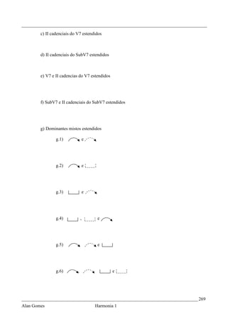 _________________________________________________________________________________
        c) II cadenciais do V7 estendidos



        d) II cadenciais do SubV7 estendidos



        e) V7 e II cadencias do V7 estendidos




        f) SubV7 e II cadenciais do SubV7 estendidos




        g) Dominantes mistos estendidos

                g.1)                    e




                g.2)                    e




                g.3)                    e




                g.4)                ,            e




                g.5)            ,                e




                g.6)        ,               ,          e




_____________________________________________________________________________ 269
Alan Gomes                                      Harmonia 1
 
