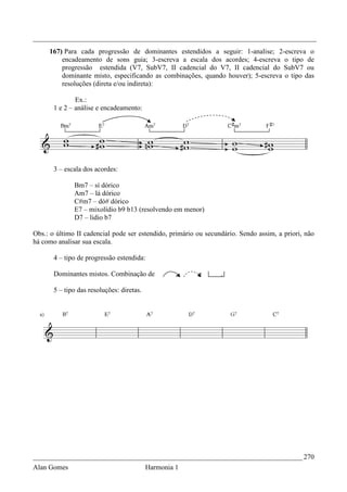 _________________________________________________________________________________
     167) Para cada progressão de dominantes estendidos a seguir: 1-analise; 2-escreva o
         encadeamento de sons guia; 3-escreva a escala dos acordes; 4-escreva o tipo de
         progressão estendida (V7, SubV7, II cadencial do V7, II cadencial do SubV7 ou
         dominante misto, especificando as combinações, quando houver); 5-escreva o tipo das
         resoluções (direta e/ou indireta):

               Ex.:
       1 e 2 – análise e encadeamento:




       3 – escala dos acordes:

              Bm7 – sí dórico
              Am7 – lá dórico
              C#m7 – dó# dórico
              E7 – mixolídio b9 b13 (resolvendo em menor)
              D7 – lidio b7

Obs.: o último II cadencial pode ser estendido, primário ou secundário. Sendo assim, a priori, não
há como analisar sua escala.

       4 – tipo de progressão estendida:

       Dominantes mistos. Combinação de             ,    e       .

       5 – tipo das resoluções: diretas.




_____________________________________________________________________________ 270
Alan Gomes                                 Harmonia 1
 