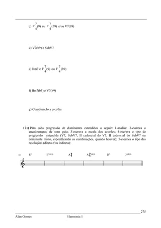 _________________________________________________________________________________
            7        7
        c) V (9) ou V (b9) e/ou V7(b9)
            4        4




        d) V7(b9) e SubV7




                   7        7
        e) IIm7 e V (9) ou V (b9)
                   4        4




        f) IIm7(b5) e V7(b9)




        g) Combinação a escolha




    171) Para cada progressão de dominantes estendidos a seguir: 1-analise; 2-escreva o
        encadeamento de sons guia; 3-escreva a escala dos acordes; 4-escreva o tipo de
        progressão estendida (V7, SubV7, II cadencial do V7, II cadencial do SubV7 ou
        dominante misto, especificando as combinações, quando houver); 5-escreva o tipo das
        resoluções (direta e/ou indireta):




_____________________________________________________________________________ 275
Alan Gomes                          Harmonia 1
 