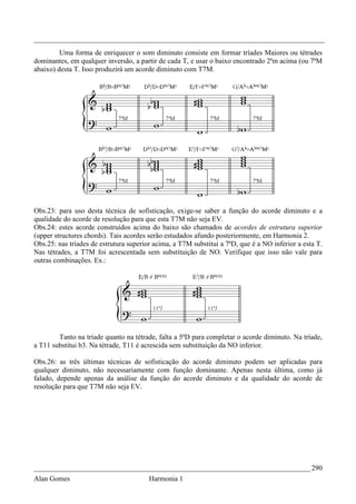 _________________________________________________________________________________
         Uma forma de enriquecer o som diminuto consiste em formar tríades Maiores ou tétrades
dominantes, em qualquer inversão, a partir de cada T, e usar o baixo encontrado 2ªm acima (ou 7ªM
abaixo) desta T. Isso produzirá um acorde diminuto com T7M.




Obs.23: para uso desta técnica de sofisticação, exige-se saber a função do acorde diminuto e a
qualidade do acorde de resolução para que esta T7M não seja EV.
Obs.24: estes acorde construídos acima do baixo são chamados de acordes de estrutura superior
(upper structures chords). Tais acordes serão estudados afundo posteriormente, em Harmonia 2.
Obs.25: nas tríades de estrutura superior acima, a T7M substitui a 7ªD, que é a NO inferior a esta T.
Nas tétrades, a T7M foi acrescentada sem substituição de NO. Verifique que isso não vale para
outras combinações. Ex.:




        Tanto na tríade quanto na tétrade, falta a 5ªD para completar o acorde diminuto. Na tríade,
a T11 substitui b3. Na tétrade, T11 é acrescida sem substituição da NO inferior.

Obs.26: as três últimas técnicas de sofisticação do acorde diminuto podem ser aplicadas para
qualquer diminuto, não necessariamente com função dominante. Apenas nesta última, como já
falado, depende apenas da análise da função do acorde diminuto e da qualidade do acorde de
resolução para que T7M não seja EV.




_____________________________________________________________________________ 290
Alan Gomes                              Harmonia 1
 