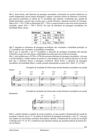 _________________________________________________________________________________
Obs.2: desta forma, todo diminuto de passagem ascendente, resolvendo em acordes diatônicos no
estado fundamental, possui função dominante e apenas o primeiro trítono do diminuto é resolvido,
que equivale justamente ao trítono do V7 secundário que substitui. Lembrando que, quando de
função dominante, existem duas escalas para o acorde diminuto: diminuta (acordes de resolução:
Maior (EVs = T9 e T7M) ou Dominante (EV = T9)) e a menor primitiva meio tom acima (acorde de
resolução: menor (EVs = Tb9 e Tb11)). No caso de diminutos de passagem ascendentes em
tonalidade Maior, temos:

                             Diminuto       Escala           EVs
                                #Iº        m.p. 1/2 t.    Tb9 e Tb11
                               #IIº        m.p. 1/2 t.    Tb9 e Tb11
                               #IVº           dim             T9
                                #V         m.p. 1/2 t.    Tb9 e Tb11

Obs.3: enquanto os diminutos de passagem ascendentes são vinculados a tonalidade principal, os
V7 secundários são vinculados as tonalidades secundárias.
Obs.4: por se equivaler a um V7 secundário, o diminuto de passagem ascendente não precede
VIIm7(b5), já que este não oferece estabilidade necessária para um acorde de resolução.
Obs.5: note também que o IV7M e o I7M não possuem diminuto de passagem ascendente, visto que
o acorde diatônico vizinho inferior encontra-se a uma distância de um semitom (deveria ser de tom
para que o diminuto fizesse a passagem cromática). Desta forma, o diminuto de passagem
ascendente, em tonalidade Maior, é usado somente antecedendo os graus IIm7, IIIm7, V7 e VIm7.

                      Exemplos de resolução do trítono para acorde diminuto ascendente em acorde
menor:




                      Exemplo de resolução do trítono para acorde diminuto ascendente em acorde
dominante:




Obs.6: a análise obedece a notação da escala cromática, ou seja, quando a fundamental do acorde de
resolução é natural, usa-se “#” na análise do diminuto de passagem ascendente, e não “b”, visto que
este implica em movimento cromático descendente. Quando a fundamental do acorde de resolução
é alterada (com “#” ou “b”), é preferível usar diminuto natural, por questões práticas de leitura (Ex.
em Lá Maior):

_____________________________________________________________________________ 292
Alan Gomes                              Harmonia 1
 