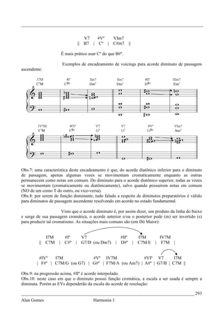 _________________________________________________________________________________


                                     V7   #Vº       VIm7
                                ||   B7 | Cº |      C#m7       ||

                        É mais prático usar Cº do que B#º.

                        Exemplos de encadeamento de voicings para acorde diminuto de passagem
ascendente:




Obs.7: uma característica deste encadeamento é que, do acorde diatônico inferior para o diminuto
de passagem, apenas algumas vozes se movimentam cromaticamente enquanto as outras
permanecem como notas em comum. Do diminuto para o acorde diatônico superior, todas as vozes
se movimentam (cromaticamente ou diatônicamente), salvo quando possuírem notas em comum
(NO de um como T do outro, ou vice-versa).
Obs.8: por serem de função dominante, tudo falado a respeito de diminutos preparatórios é válido
para diminutos de passagem ascendente resolvendo em acorde no estado fundamental.

                      Visto que o acorde diminuto é, por assim dizer, um produto da linha do baixo
e surge de sua passagem cromática, o acorde anterior e/ou o posterior pode (m) ser invertido (s)
para produzir tal cromatismo. As situações mais comuns são (em Dó Maior):


            I7M          #Iº      V7                    #IIº          I7M         IV7M
         || C7M     |    C#º    | G7/D (ou Dm7)       | D#º         | C7M/E   |    F7M |


         #IVº   I7M             #Vº IV7M               #VIº V7       I7M
        | F#º | C7M/G (ou G7) | G#º | F7M/A (ou Am7) | A#º | G7/B | C7M ||

Obs.9: na progressão acima, #IIº é acorde interpolado.
Obs.10: neste caso em que o diminuto possui função cromática, a escala a ser usada é sempre a
diminuta. Porém as EVs dependerão da escala do acorde de resolução:

_____________________________________________________________________________ 293
Alan Gomes                               Harmonia 1
 