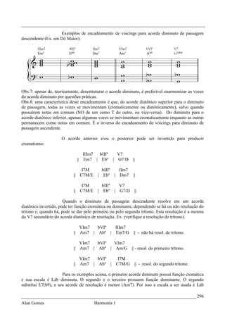 _________________________________________________________________________________
                    Exemplos de encadeamento de voicings para acorde diminuto de passagem
descendente (Ex. em Dó Maior):




Obs.7: apesar de, teoricamente, desestruturar o acorde diminuto, é preferível enarmonizar as vozes
do acorde diminuto por questões práticas.
Obs.8: uma característica deste encadeamento é que, do acorde diatônico superior para o diminuto
de passagem, todas as vozes se movimentam (cromaticamente ou diatônicamente), salvo quando
possuírem notas em comum (NO de um como T do outro, ou vice-versa). Do diminuto para o
acorde diatônico inferior, apenas algumas vozes se movimentam cromaticamente enquanto as outras
permanecem como notas em comum. É o inverso do encadeamento de voicings para diminuto de
passagem ascendente.

                     O acorde anterior e/ou o posterior pode ser invertido para produzir
cromatismo:

                                IIIm7 bIIIº        V7
                             || Em7 | Ebº        | G7/D     ||

                                I7M        bIIIº IIm7
                            || C7M/E     | Ebº | Dm7        ||

                                I7M        bIIIº V7
                            || C7M/E     | Ebº | G7/D        ||

                       Quando o diminuto de passagem descendente resolve em um acorde
diatônico invertido, pode ter função cromática ou dominante, dependendo se há ou não resolução do
trítono e, quando há, pode se dar pelo primeiro ou pelo segundo trítono. Esta resolução é a mesma
do V7 secundário do acorde diatônico de resolução. Ex. (verifique a resolução do trítono):

                               VIm7  bVIº  IIIm7
                            || Am7 | Abº | Em7/G             || - não há resol. de trítono.

                               VIm7  bVIº  VIm7
                            || Am7 | Abº | Am/G             || - resol. do primeiro trítono.

                               VIm7  bVIº            I7M
                            || Am7 | Abº |          C7M/G    || - resol. do segundo trítono.

                      Para os exemplos acima, o primeiro acorde diminuto possui função cromática
e sua escala é Láb diminuta. O segundo e o terceiro possuem função dominante. O segundo
substitui E7(b9), e seu acorde de resolução é menor (Am7). Por isso a escala a ser usada é Láb

_____________________________________________________________________________ 296
Alan Gomes                             Harmonia 1
 