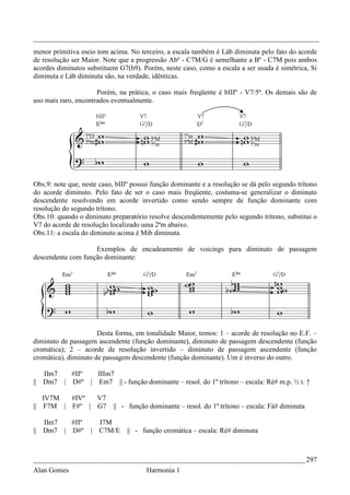 _________________________________________________________________________________
menor primitiva meio tom acima. No terceiro, a escala também é Láb diminuta pelo fato do acorde
de resolução ser Maior. Note que a progressão Abº - C7M/G é semelhante a Bº - C7M pois ambos
acordes diminutos substituem G7(b9). Porém, neste caso, como a escala a ser usada é simétrica, Si
diminuta e Láb diminuta são, na verdade, idênticas.

                      Porém, na prática, o caso mais freqüente é bIIIº - V7/5ª. Os demais são de
uso mais raro, encontrados eventualmente.




Obs.9: note que, neste caso, bIIIº possui função dominante e a resolução se dá pelo segundo trítono
do acorde diminuto. Pelo fato de ser o caso mais freqüente, costuma-se generalizar o diminuto
descendente resolvendo em acorde invertido como sendo sempre de função dominante com
resolução do segundo trítono.
Obs.10: quando o diminuto preparatório resolve descendentemente pelo segundo trítono, substitui o
V7 do acorde de resolução localizado uma 2ªm abaixo.
Obs.11: a escala do diminuto acima é Mib diminuta.

                    Exemplos de encadeamento de voicings para diminuto de passagem
descendente com função dominante:




                      Desta forma, em tonalidade Maior, temos: 1 – acorde de resolução no E.F. –
diminuto de passagem ascendente (função dominante), diminuto de passagem descendente (função
cromática); 2 – acorde de resolução invertido – diminuto de passagem ascendente (função
cromática), diminuto de passagem descendente (função dominante). Um é inverso do outro.

   IIm7  #IIº         IIIm7
|| Dm7 | D#º        | Em7 || - função dominante – resol. do 1º trítono – escala: Ré# m.p. ½ t. ↑

     IV7M  #IVº  V7
||   F7M | F#º | G7        || - função dominante – resol. do 1º trítono – escala: Fá# diminuta

   IIm7  #IIº         I7M
|| Dm7 | D#º        | C7M/E     || - função cromática – escala: Ré# diminuta



_____________________________________________________________________________ 297
Alan Gomes                             Harmonia 1
 