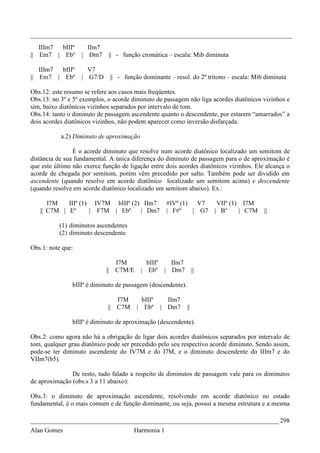 _________________________________________________________________________________
   IIIm7 bIIIº       IIm7
|| Em7 | Ebº       | Dm7     || - função cromática – escala: Mib diminuta

   IIIm7 bIIIº       V7
|| Em7 | Ebº       | G7/D     || - função dominante – resol. do 2º trítono – escala: Mib diminuta

Obs.12: este resumo se refere aos casos mais freqüentes.
Obs.13: no 3º e 5º exemplos, o acorde diminuto de passagem não liga acordes diatônicos vizinhos e
sim, baixo diatônicos vizinhos separados por intervalo de tom.
Obs.14: tanto o diminuto de passagem ascendente quanto o descendente, por estarem “amarrados” a
dois acordes diatônicos vizinhos, não podem aparecer como inversão disfarçada.

           a.2) Diminuto de aproximação

                É o acorde diminuto que resolve num acorde diatônico localizado um semitom de
distância de sua fundamental. A única diferença do diminuto de passagem para o de aproximação é
que este último não exerce função de ligação entre dois acordes diatônicos vizinhos. Ele alcança o
acorde de chegada por semitom, porém vêm precedido por salto. Também pode ser dividido em
ascendente (quando resolve em acorde diatônico localizado um semitom acima) e descendente
(quando resolve em acorde diatônico localizado um semitom abaixo). Ex.:

      I7M   IIIº (1) IV7M bIIIº (2) IIm7            #IVº (1)   V7       VIIº (1) I7M
   || C7M | Eº      | F7M | Ebº    | Dm7            | F#º    | G7      | Bº     | C7M   ||

          (1) diminutos ascendentes
          (2) diminuto descendente

Obs.1: note que:

                               I7M          bIIIº IIm7
                            || C7M/E      | Ebº | Dm7             ||

               bIIIº é diminuto de passagem (descendente).

                                I7M       bIIIº     IIm7
                             || C7M     | Ebº     | Dm7      ||

               bIIIº é diminuto de aproximação (descendente).

Obs.2: como agora não há a obrigação de ligar dois acordes diatônicos separados por intervalo de
tom, qualquer grau diatônico pode ser precedido pelo seu respectivo acorde diminuto. Sendo assim,
pode-se ter diminuto ascendente do IV7M e do I7M, e o diminuto descendente do IIIm7 e do
VIIm7(b5).

               De resto, tudo falado a respeito de diminutos de passagem vale para os diminutos
de aproximação (obs.s 3 a 11 abaixo):

Obs.3: o diminuto de aproximação ascendente, resolvendo em acorde diatônico no estado
fundamental, é o mais comum e de função dominante, ou seja, possui a mesma estrutura e a mesma

_____________________________________________________________________________ 298
Alan Gomes                             Harmonia 1
 