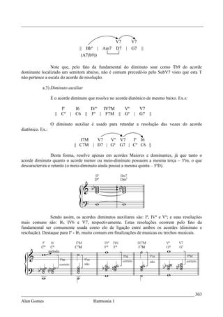 _________________________________________________________________________________


                                                         V7    V7
                                 ||   Bbº     | Am7      D7   | G7   ||
                                   (A7(b9))

                Note que, pelo fato da fundamental do diminuto soar como Tb9 do acorde
dominante localizado um semitom abaixo, não é comum precedê-lo pelo SubV7 visto que esta T
não pertence a escala do acorde de resolução.

            a.3) Diminuto auxiliar

                  É o acorde diminuto que resolve no acorde diatônico de mesmo baixo. Ex.s:

                       Iº     I6         IVº  IV7M   Vº           V7
                    || Cº   | C6      || Fº | F7M || Gº         | G7 ||

                  O diminuto auxiliar é usado para retardar a resolução das vozes do acorde
diatônico. Ex.:

                                 I7M          V7   Vº V7   Iº I6
                              || C7M        | D7 | Gº G7 | Cº C6 ||

                Desta forma, resolve apenas em acordes Maiores e dominantes, já que tanto o
acorde diminuto quanto o acorde menor ou meio-diminuto possuem a mesma terça – 3ªm, o que
descaracteriza o retardo (o meio-diminuto ainda possui a mesma quinta – 5ªD).




                Sendo assim, os acordes diminutos auxiliares são: Iº, IVº e Vº; e suas resoluções
mais comuns são: I6, IV6 e V7, respectivamente. Estas resoluções ocorrem pelo fato da
fundamental ser comumente usada como elo de ligação entre ambos os acordes (diminuto e
resolução). Destaque para Iº - I6, muito comum em finalizações de musicas ou trechos musicais.




_____________________________________________________________________________ 303
Alan Gomes                                  Harmonia 1
 
