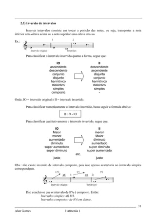 _________________________________________________________________________________
       2.3) Inversão de intervalos

          Inverter intervalos consiste em trocar a posição das notas, ou seja, transportar a nota
inferior uma oitava acima ou a nota superior uma oitava abaixo.

Ex.:



           Para classificar o intervalo invertido quanto a forma, segue que:

                                   IO                                 II
                              ascendente                       descendente
                              descendente                       ascendente
                                conjunto                          disjunto
                                disjunto                         conjunto
                               harmônico                        harmônico
                                melódico                         melódico
                                simples                           simples
                               composto                               -

Onde, IO = intervalo original e II = intervalo invertido.

           Para classificar numericamente o intervalo invertido, basta seguir a formula abaixo:

                                         II = 9 - IO

           Para classificar qualitativamente o intervalo invertido, segue que:

                                 IO                                II
                               Maior                             menor
                               menor                             Maior
                             aumentado                          diminuto
                              diminuto                         aumentado
                          super aumentado                    super diminuto
                           super diminuto                   super aumentado
                                                   etc.
                                 justo                              justo

Obs.: não existe inversão de intervalo composto, pois isso apenas acarretaria no intervalo simples
correspondente.




           Daí, conclui-se que o intervalo de 8ªA é composto. Então:
                      Intervalos simples: até 8ªJ.
                      Intervalos compostos: de 8ªA em diante..

_____________________________________________________________________________ 31
Alan Gomes                                 Harmonia 1
 
