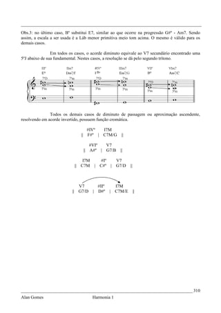 _________________________________________________________________________________
Obs.3: no último caso, Bº substitui E7, similar ao que ocorre na progressão G#º - Am7. Sendo
assim, a escala a ser usada é a Láb menor primitiva meio tom acima. O mesmo é válido para os
demais casos.

                Em todos os casos, o acorde diminuto equivale ao V7 secundário encontrado uma
5ºJ abaixo de sua fundamental. Nestes casos, a resolução se dá pelo segundo trítono.




               Todos os demais casos de diminuto de passagem ou aproximação ascendente,
resolvendo em acorde invertido, possuem função cromática.

                                     #IVº  I7M
                               ||    F#º | C7M/G           ||

                                       #VIº  V7
                                    || A#º | G7/B         ||

                               I7M           #Iº         V7
                           || C7M          | C#º       | G7/D   ||



                             V7             #IIº        I7M
                          || G7/D      |    D#º    |    C7M/E        ||




_____________________________________________________________________________ 310
Alan Gomes                             Harmonia 1
 