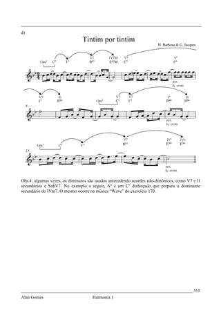 _________________________________________________________________________________
d)




Obs.4: algumas vezes, os diminutos são usados antecedendo acordes não-diatônicos, como V7 e II
secundários e SubV7. No exemplo a seguir, Aº é um Cº disfarçado que prepara o dominante
secundário do IVm7. O mesmo ocorre na música “Wave” do exercício 170.




_____________________________________________________________________________ 315
Alan Gomes                           Harmonia 1
 