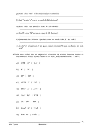 _________________________________________________________________________________
        j) Qual T a nota “mib” exerce na escala de Sol diminuto?
            ____________________________________________________________________

        k) Qual T a nota “si” exerce na escala de Fá# diminuto?
            ____________________________________________________________________

        l) Qual T a nota “ré#” exerce na escala de Dó# diminuto?
            ____________________________________________________________________

        m) Qual T a nota “lá” exerce na escala de Sib diminuto?
            ____________________________________________________________________

        n) Quais as escalas diminutas cujas Ts formam um acorde de Dº, Fº, Abº ou Bº?
            ____________________________________________________________________

        o) A nota “si” aparece com T em quais escalas diminutas? E qual sua função em cada
           uma?
            ____________________________________________________________________

    177) Dê uma análise para as progressões, classifique os acordes diminutos quanto ao
        movimento do baixo e escreva o nome de sua escala, relacionando as NOs, Ts e EVs:


        a) || G7M          G#º        |         Am7          ||


        b) ||   Fº    | Em7               ||


        c) ||   Bbº    |    Bb7            ||


        d) || Ab7M          Eº        |         Fm7         ||


        e) ||   Bbm7        Aº        | Ab7M                      ||


        f) || D#m7          D#º           | E7M                  ||


        g) || Ab7          Dbº        | Eb6            ||


        h) || G#m7          Gº        |         F#m7             ||


        i) || A7M          Gº     |       F#m7              ||


_____________________________________________________________________________ 320
Alan Gomes                                              Harmonia 1
 