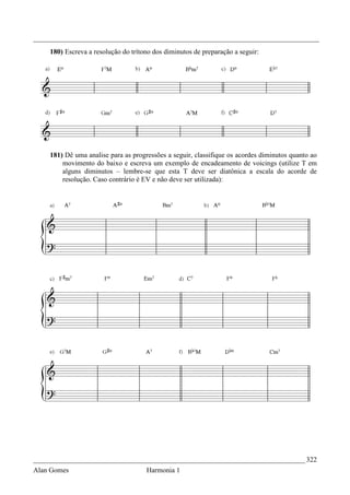 _________________________________________________________________________________
    180) Escreva a resolução do trítono dos diminutos de preparação a seguir:




    181) Dê uma analise para as progressões a seguir, classifique os acordes diminutos quanto ao
        movimento do baixo e escreva um exemplo de encadeamento de voicings (utilize T em
        alguns diminutos – lembre-se que esta T deve ser diatônica a escala do acorde de
        resolução. Caso contrário é EV e não deve ser utilizada):




_____________________________________________________________________________ 322
Alan Gomes                           Harmonia 1
 