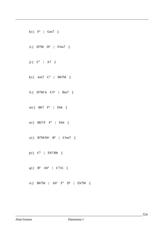 _________________________________________________________________________________



        h) ||   Fº   | Gm7                ||



        i) || D7M       Dº       |        F#m7             ||



        j) || Cº     | A7            ||



        k) || Am7       Cº       |        Bb7M                 ||



        l) || D7M/A          C#º           |     Bm7                ||



        m) ||   Bb7     Fº       |        Eb6        ||



        n) ||   Bb7/F       Fº       | Eb6                ||



        o) ||   B7M/D#           Bº            | C#m7                    ||



        p) || Cº      | Eb7/Bb                  ||



        q) ||   Bº    Abº        | C7/G               ||



        r) ||   Bb7M     | Abº                 Fº     Dº                 | Eb7M   ||




_____________________________________________________________________________ 324
Alan Gomes                                                 Harmonia 1
 
