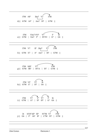 _________________________________________________________________________________


             I7M     #IIº               IIm7   V7        I7M

        d) || G7M     A#º       |       Am7    D7    | G7M           ||

________________________________________________________________________________
________________________________________________________________________________


               I7M  VIm7 #VIº V7                             Iº             I6
        e) || G7M | Em7 Fº | D7/F#                         | Gº           | G6           ||

________________________________________________________________________________
________________________________________________________________________________

             I7M     V7             IIº    IIm7      V7          I7M

        f) || G7M     E7    |       Aº     Am7      | D7    |    G7M                ||

________________________________________________________________________________
________________________________________________________________________________


              I7M bIIIº V7                                  I7M
        g) || G7M Bbº | D7/A                    | D7      | G7M                ||

________________________________________________________________________________
________________________________________________________________________________


               I7M VIº V7                      I6
        h) || G7M Eº | D7                  |   G6   ||

________________________________________________________________________________
________________________________________________________________________________


              I7M       V7                Vº V7   Iº            I6
        i) || G7M     | A7          |     Dº D7 | Gº            G6        ||

________________________________________________________________________________
________________________________________________________________________________


              I6     bVIIº bIIº IIIº            IV7M V7             I7M
        j) || G6    | Fº Abº Bº                | C7M D7           | G7M                  ||

________________________________________________________________________________
________________________________________________________________________________

_____________________________________________________________________________ 327
Alan Gomes                                     Harmonia 1
 