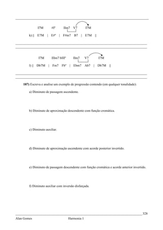_________________________________________________________________________________


              I7M         #Iº        IIm7    V7        I7M

        k) || E7M    | E#º      |   F#m7     B7     | E7M        ||

________________________________________________________________________________
________________________________________________________________________________


               I7M        IIIm7 bIIIº        IIm7      V7             I7M

        l) || Db7M    |   Fm7       Fbº   | Ebm7       Ab7   |        Db7M   ||

________________________________________________________________________________
________________________________________________________________________________

    187) Escreva e analise um exemplo de progressão contendo (em qualquer tonalidade):

        a) Diminuto de passagem ascendente.




        b) Diminuto de aproximação descendente com função cromática.




        c) Diminuto auxiliar.




        d) Diminuto de aproximação ascendente com acorde posterior invertido.




        e) Diminuto de passagem descendente com função cromática e acorde anterior invertido.




        f) Diminuto auxiliar com inversão disfarçada.




_____________________________________________________________________________ 328
Alan Gomes                                Harmonia 1
 